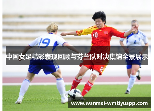 中国女足精彩表现回顾与芬兰队对决集锦全景展示
